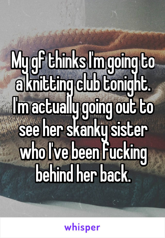 My gf thinks I'm going to a knitting club tonight. I'm actually going out to see her skanky sister who I've been fucking behind her back.