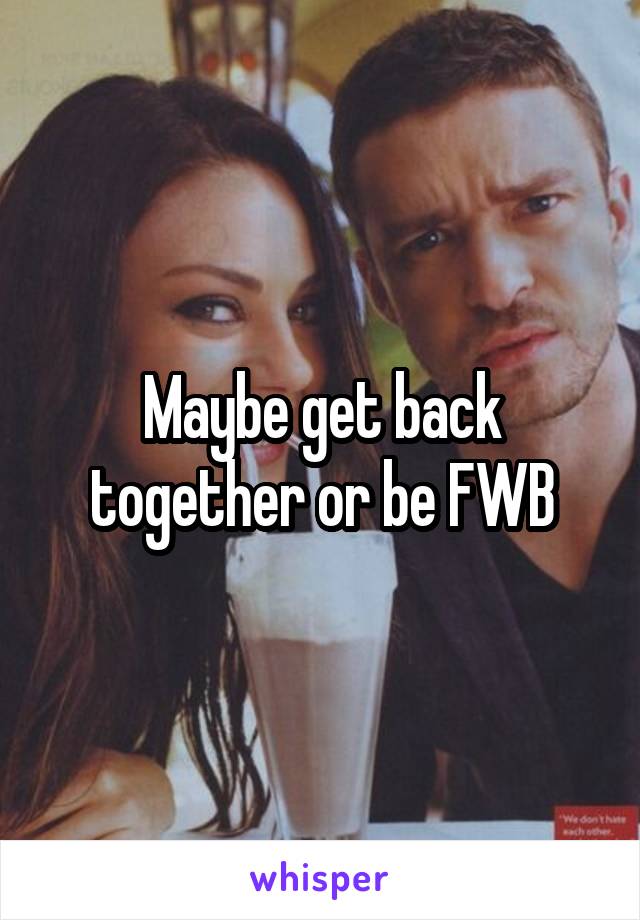 Maybe get back together or be FWB