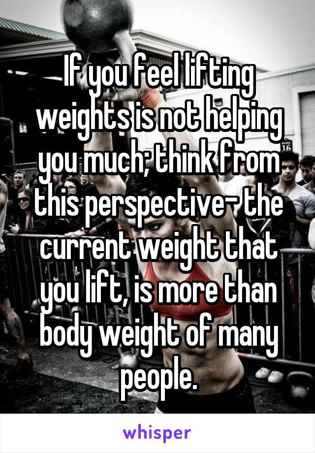 If you feel lifting weights is not helping you much; think from this perspective- the current weight that you lift, is more than body weight of many people.
