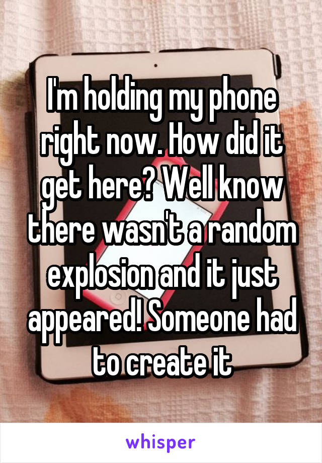 I'm holding my phone right now. How did it get here? Well know there wasn't a random explosion and it just appeared! Someone had to create it