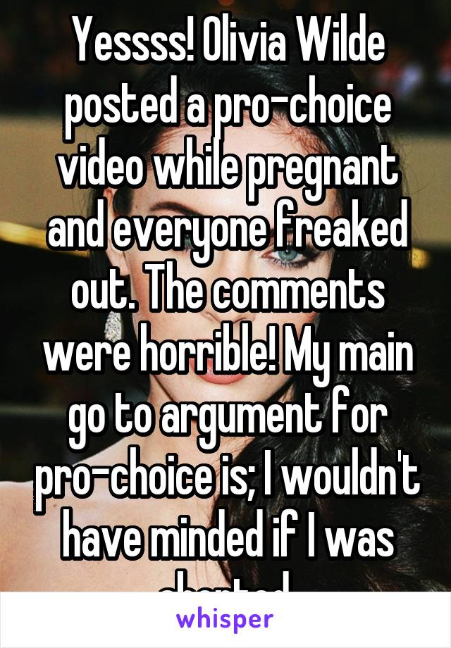 Yessss! Olivia Wilde posted a pro-choice video while pregnant and everyone freaked out. The comments were horrible! My main go to argument for pro-choice is; I wouldn't have minded if I was aborted 