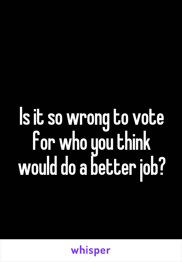 
Is it so wrong to vote for who you think would do a better job?