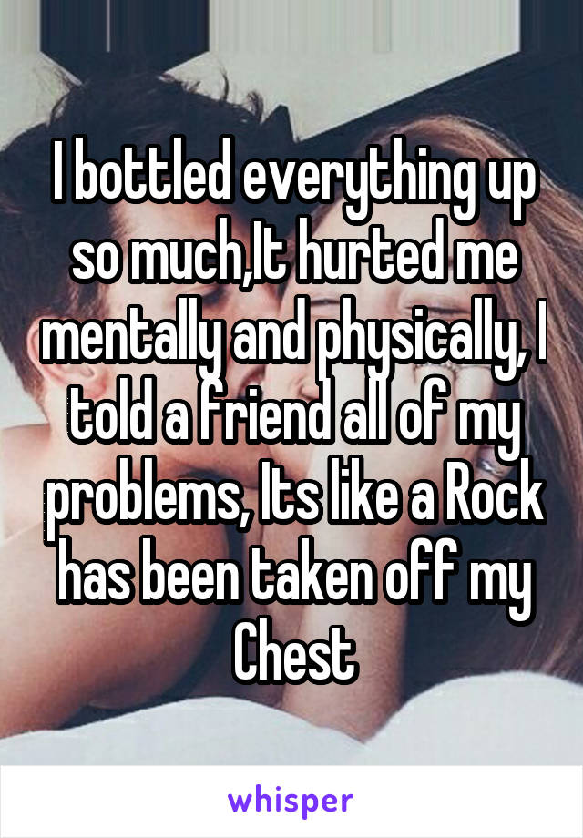 I bottled everything up so much,It hurted me mentally and physically, I told a friend all of my problems, Its like a Rock has been taken off my Chest