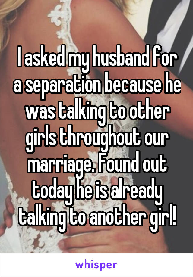 I asked my husband for a separation because he was talking to other girls throughout our marriage. Found out today he is already talking to another girl!