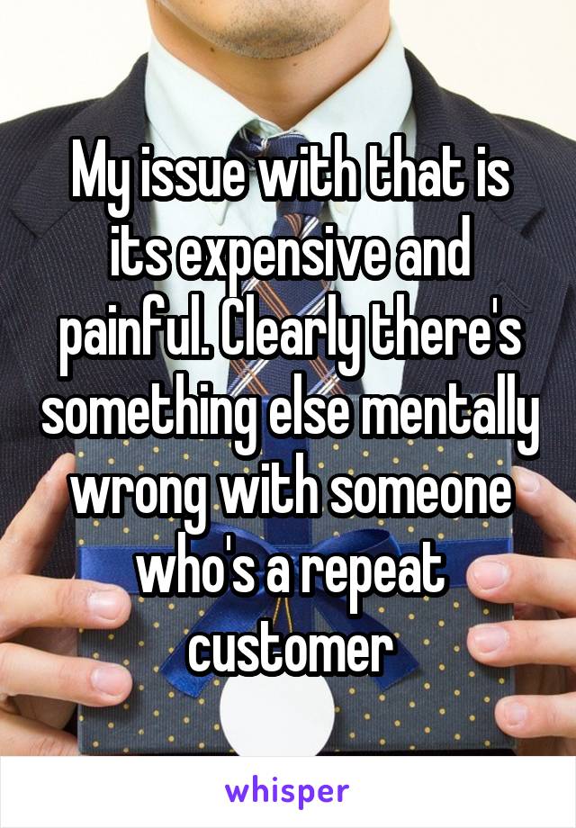 My issue with that is its expensive and painful. Clearly there's something else mentally wrong with someone who's a repeat customer