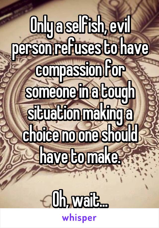 Only a selfish, evil person refuses to have compassion for someone in a tough situation making a choice no one should have to make.

Oh, wait...