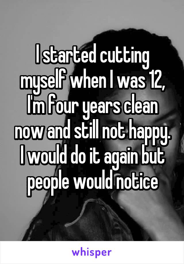I started cutting myself when I was 12, I'm four years clean now and still not happy. I would do it again but people would notice
