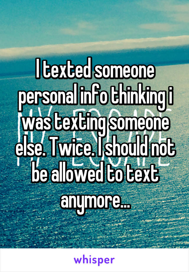 I texted someone personal info thinking i was texting someone else. Twice. I should not be allowed to text anymore...