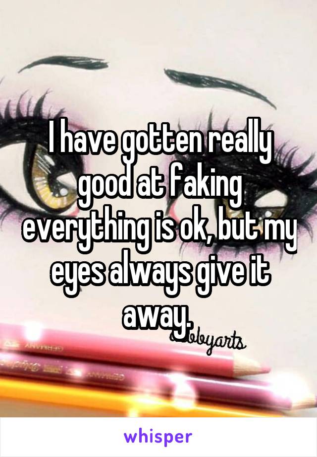I have gotten really good at faking everything is ok, but my eyes always give it away. 