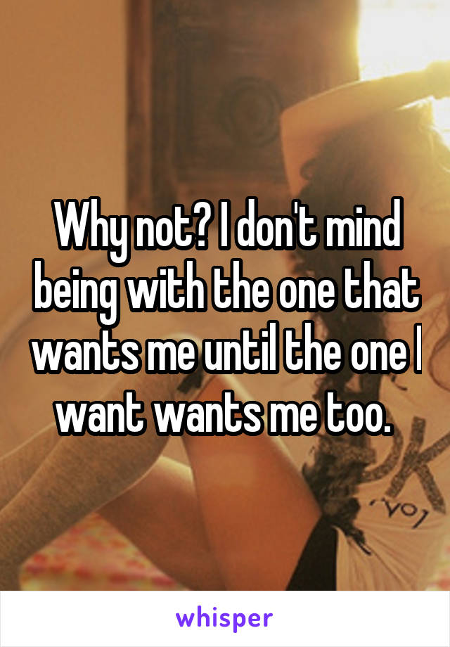 Why not? I don't mind being with the one that wants me until the one I want wants me too. 