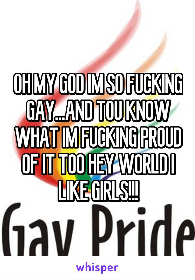 OH MY GOD IM SO FUCKING GAY...AND TOU KNOW WHAT IM FUCKING PROUD OF IT TOO HEY WORLD I LIKE GIRLS!!!