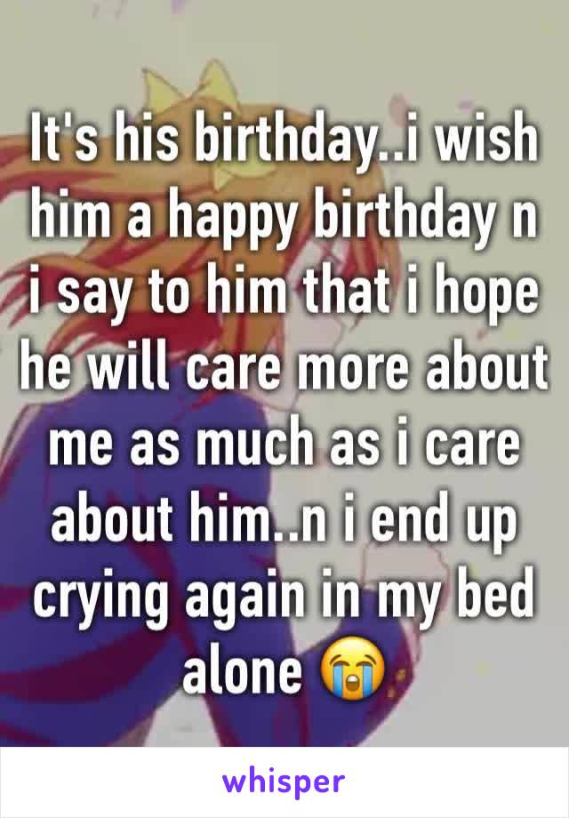 It's his birthday..i wish him a happy birthday n i say to him that i hope he will care more about me as much as i care about him..n i end up crying again in my bed alone 😭