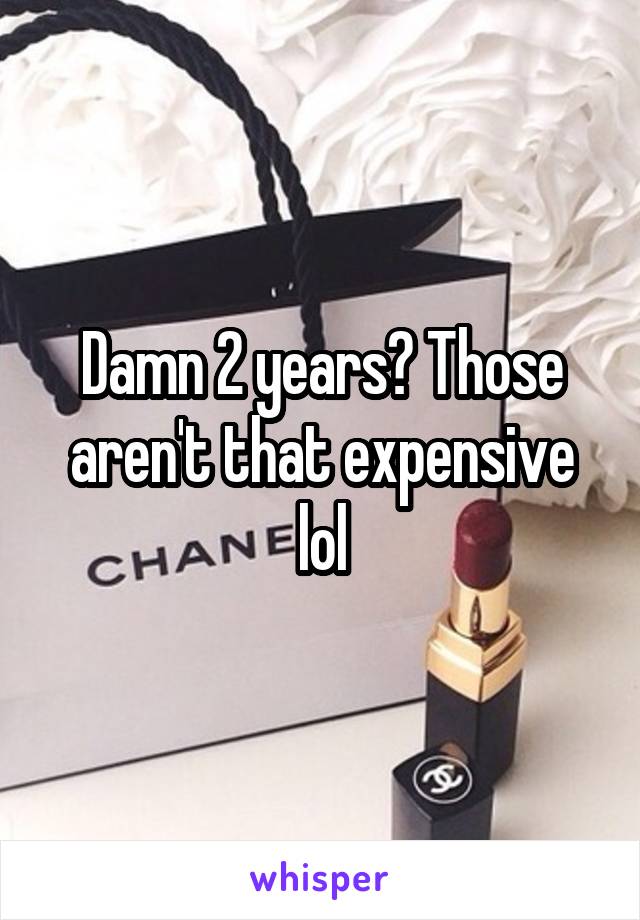 Damn 2 years? Those aren't that expensive lol