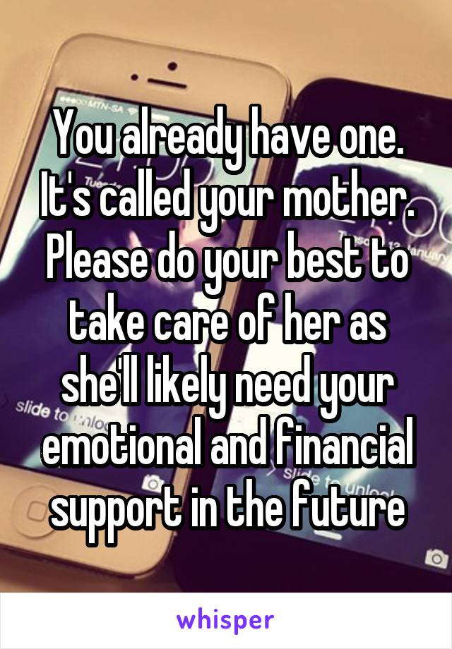 You already have one. It's called your mother. Please do your best to take care of her as she'll likely need your emotional and financial support in the future