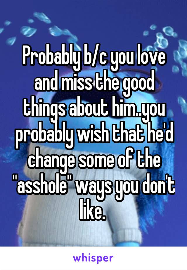 Probably b/c you love and miss the good things about him..you probably wish that he'd change some of the "asshole" ways you don't like. 