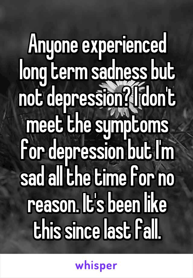 Anyone experienced long term sadness but not depression? I don't meet the symptoms for depression but I'm sad all the time for no reason. It's been like this since last fall.