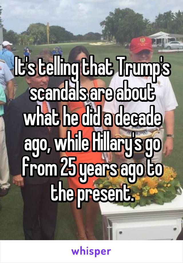 It's telling that Trump's scandals are about what he did a decade ago, while Hillary's go from 25 years ago to the present.