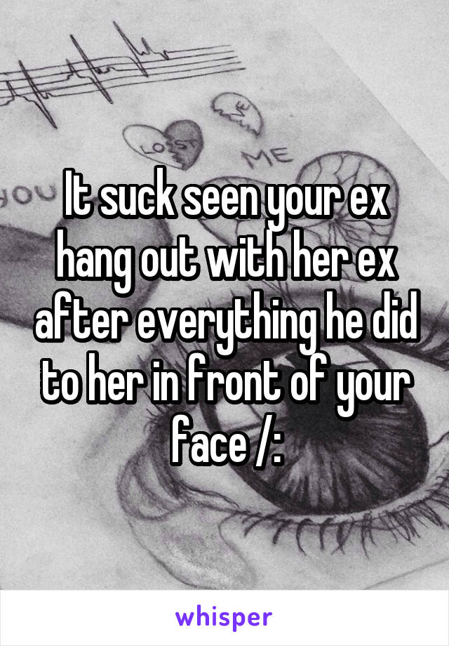 It suck seen your ex hang out with her ex after everything he did to her in front of your face /: