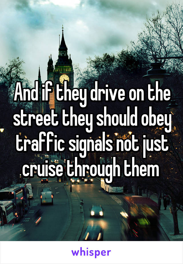 And if they drive on the street they should obey traffic signals not just cruise through them 