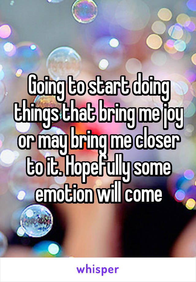 Going to start doing things that bring me joy or may bring me closer to it. Hopefully some emotion will come