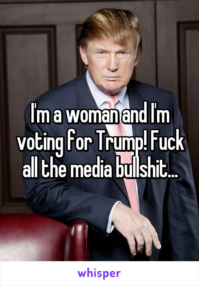 I'm a woman and I'm voting for Trump! Fuck all the media bullshit...