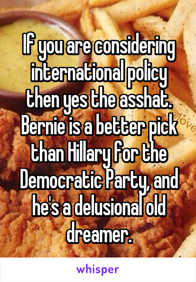 If you are considering international policy then yes the asshat. Bernie is a better pick than Hillary for the Democratic Party, and he's a delusional old dreamer.