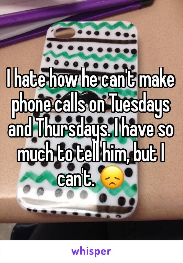 I hate how he can't make phone calls on Tuesdays and Thursdays. I have so much to tell him, but I can't. 😞