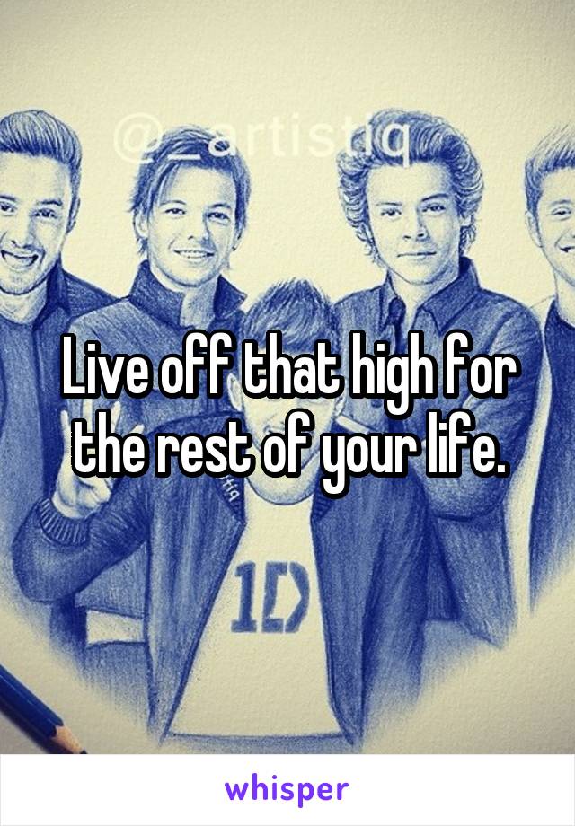 Live off that high for the rest of your life.