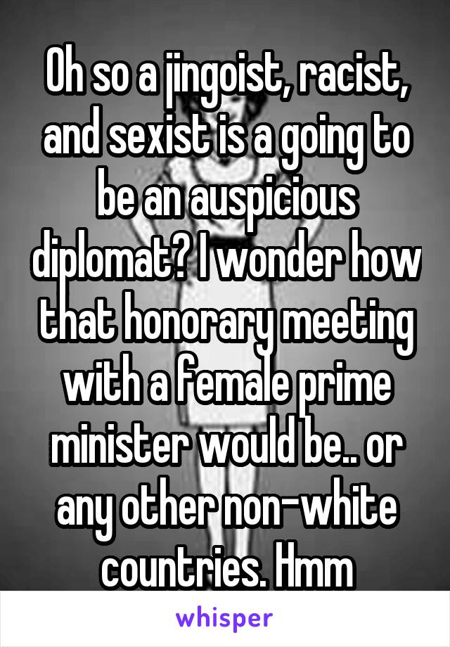 Oh so a jingoist, racist, and sexist is a going to be an auspicious diplomat? I wonder how that honorary meeting with a female prime minister would be.. or any other non-white countries. Hmm