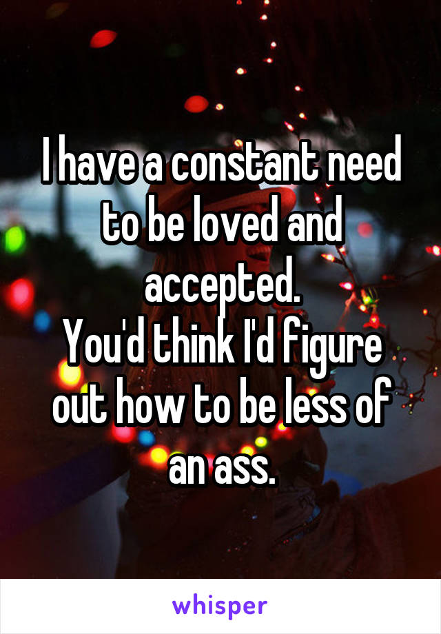 I have a constant need to be loved and accepted.
You'd think I'd figure out how to be less of an ass.