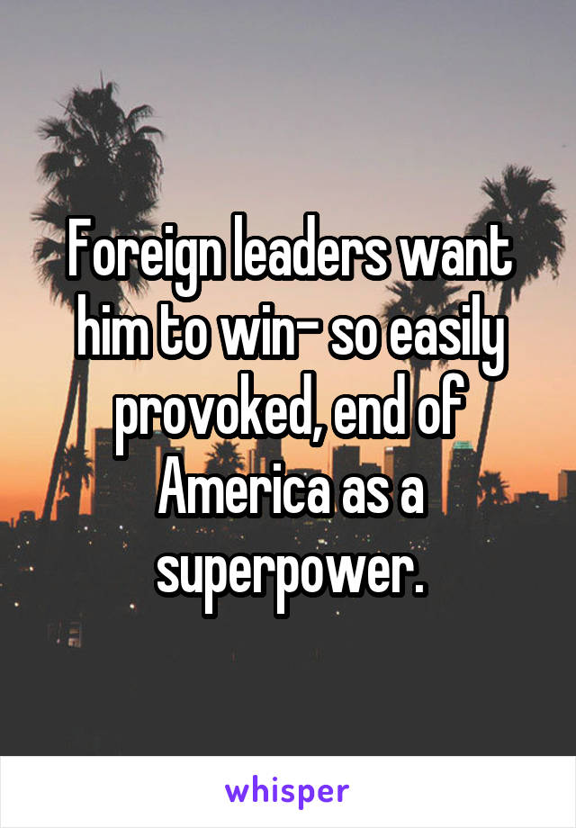 Foreign leaders want him to win- so easily provoked, end of America as a superpower.
