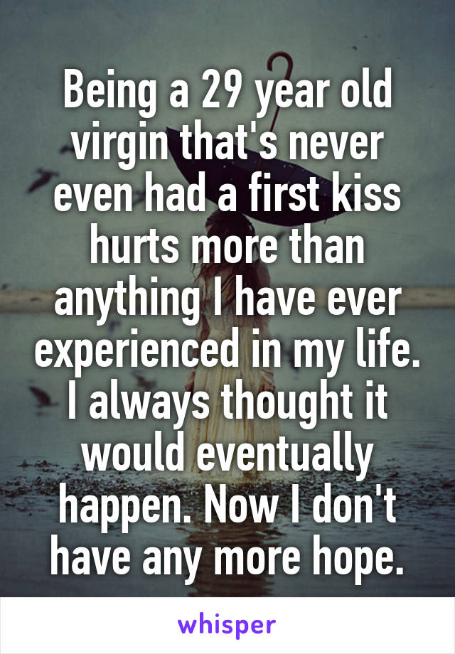 Being a 29 year old virgin that's never even had a first kiss hurts more than anything I have ever experienced in my life. I always thought it would eventually happen. Now I don't have any more hope.