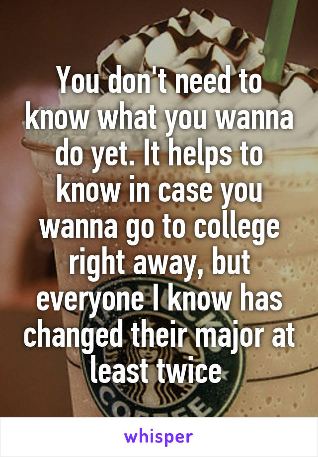You don't need to know what you wanna do yet. It helps to know in case you wanna go to college right away, but everyone I know has changed their major at least twice 