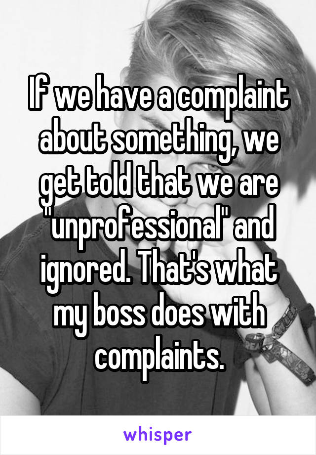 If we have a complaint about something, we get told that we are "unprofessional" and ignored. That's what my boss does with complaints.