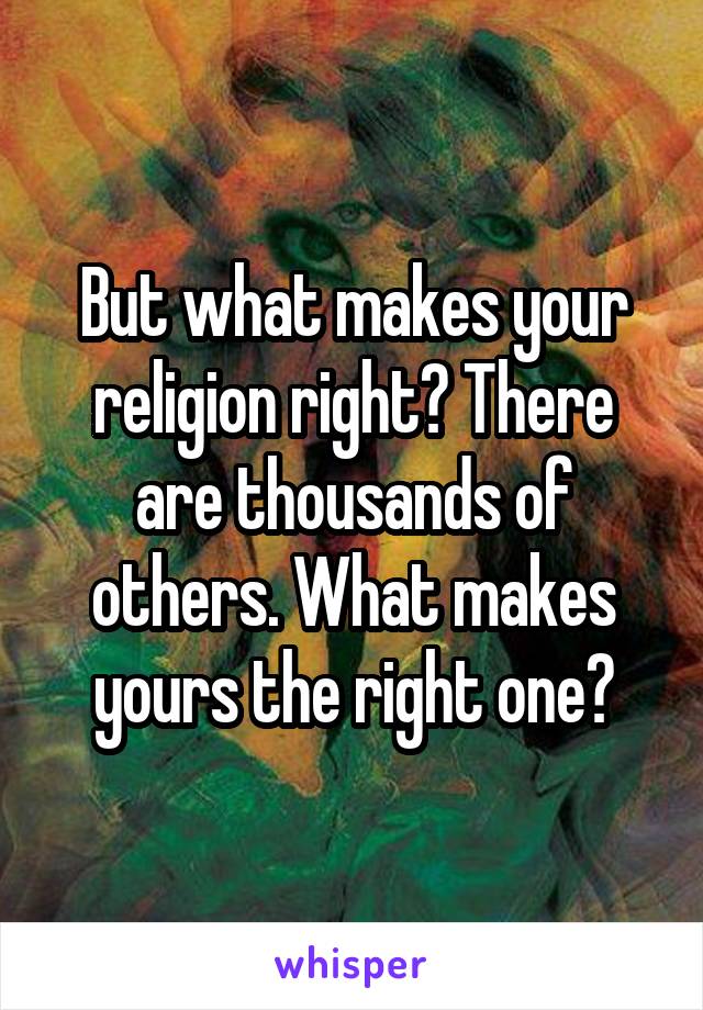 But what makes your religion right? There are thousands of others. What makes yours the right one?