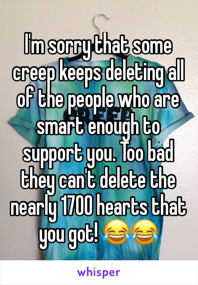 I'm sorry that some creep keeps deleting all of the people who are smart enough to support you. Too bad they can't delete the nearly 1700 hearts that you got! 😂😂
