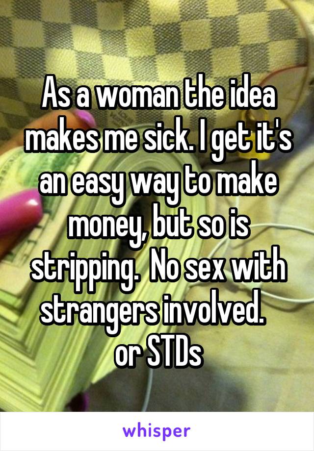 As a woman the idea makes me sick. I get it's an easy way to make money, but so is stripping.  No sex with strangers involved.  
or STDs