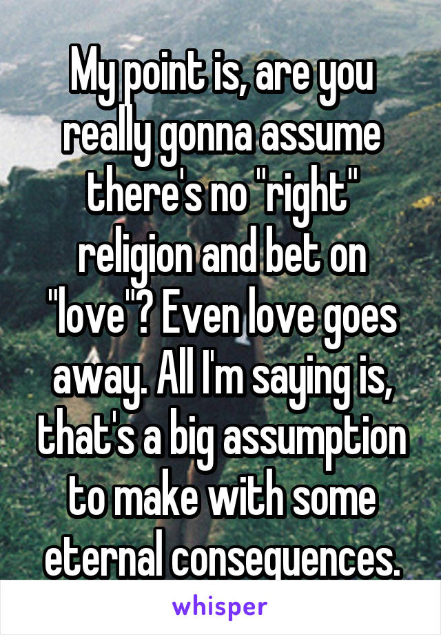 My point is, are you really gonna assume there's no "right" religion and bet on "love"? Even love goes away. All I'm saying is, that's a big assumption to make with some eternal consequences.
