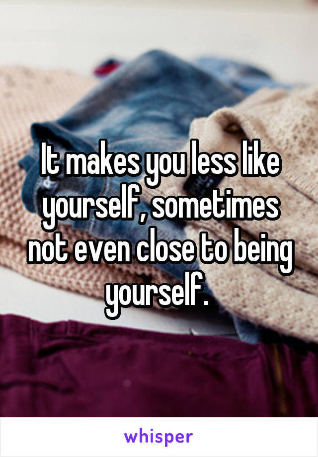 It makes you less like yourself, sometimes not even close to being yourself. 