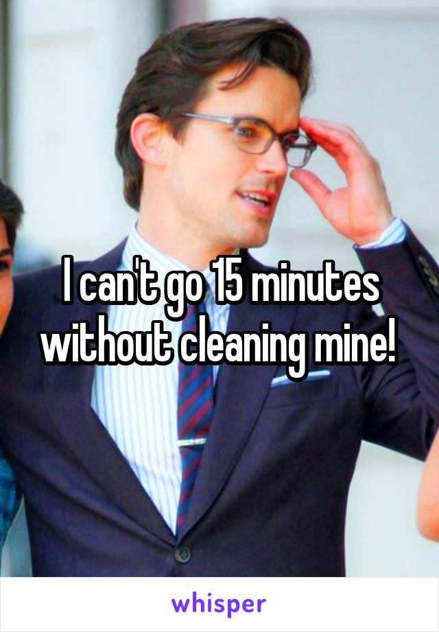 I can't go 15 minutes without cleaning mine! 