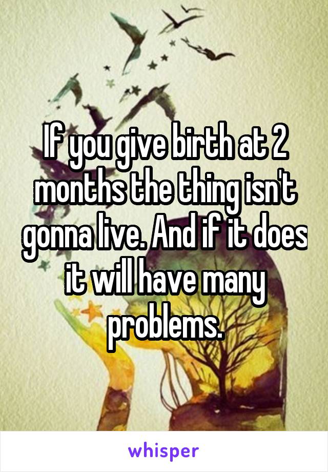 If you give birth at 2 months the thing isn't gonna live. And if it does it will have many problems.