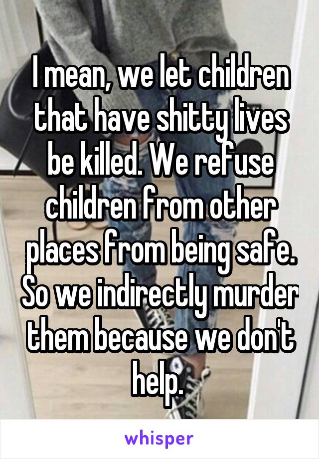 I mean, we let children that have shitty lives be killed. We refuse children from other places from being safe. So we indirectly murder them because we don't help. 