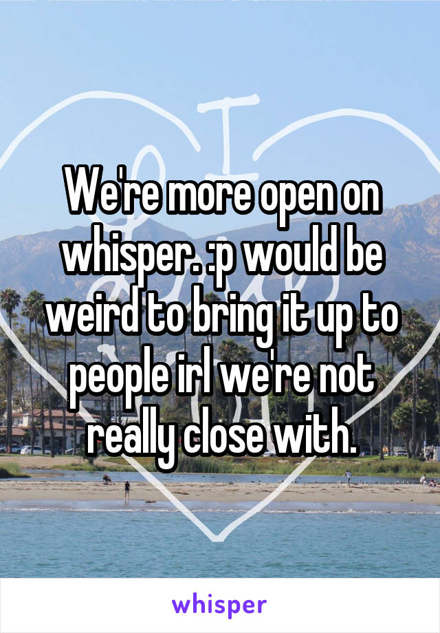 We're more open on whisper. :p would be weird to bring it up to people irl we're not really close with.