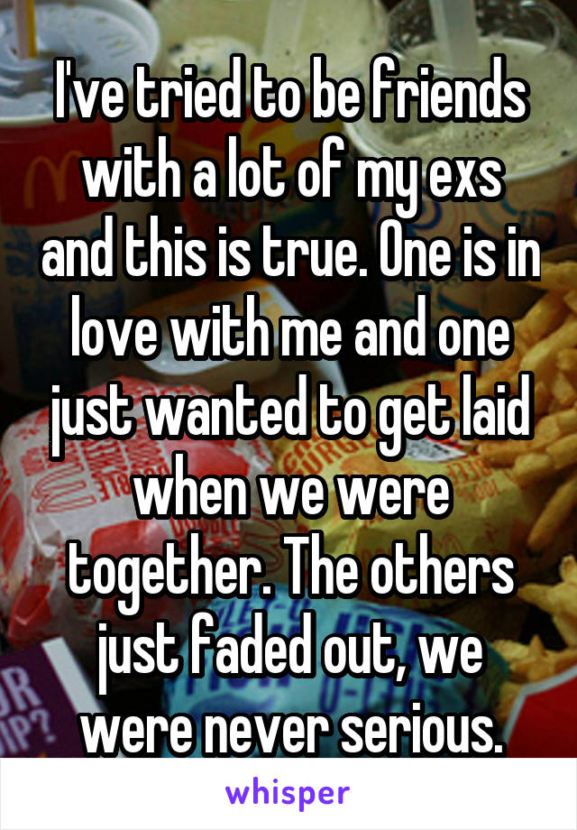 I've tried to be friends with a lot of my exs and this is true. One is in love with me and one just wanted to get laid when we were together. The others just faded out, we were never serious.