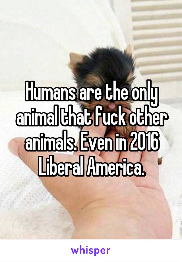 Humans are the only animal that fuck other animals. Even in 2016 Liberal America.