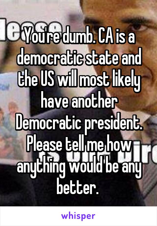 You're dumb. CA is a democratic state and the US will most likely have another Democratic president. Please tell me how anything would be any better. 