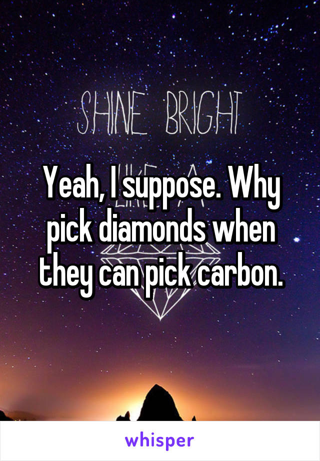 Yeah, I suppose. Why pick diamonds when they can pick carbon.