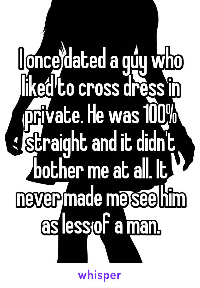 I once dated a guy who liked to cross dress in private. He was 100% straight and it didn't bother me at all. It never made me see him as less of a man.