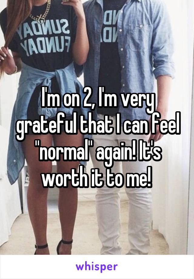 I'm on 2, I'm very grateful that I can feel "normal" again! It's worth it to me! 