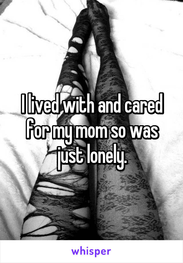 I lived with and cared for my mom so was just lonely.